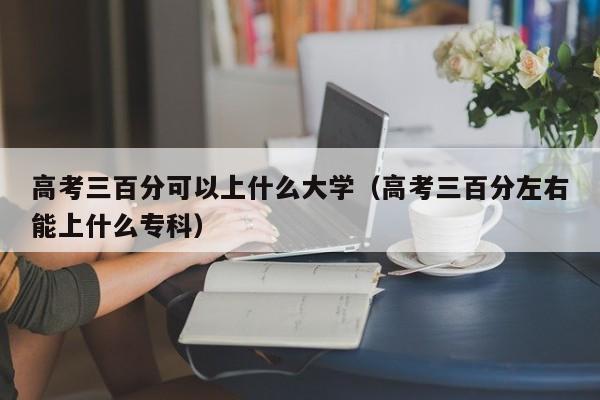 高考三百分可以上什么大学(高考三百分左右能上什么专科)