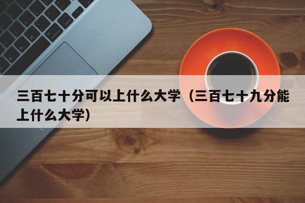 三百七十分可以上什么大学(三百七十九分能上什么大学)