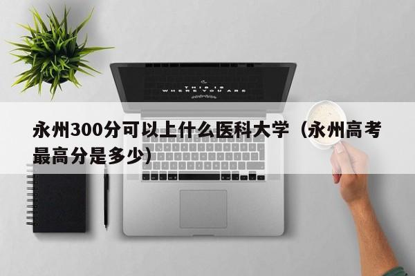 永州300分可以上什么医科大学(永州高考最高分是多少)