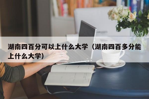 湖南四百分可以上什么大学(湖南四百多分能上什么大学)
