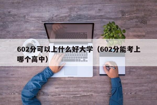 602分可以上什么好大学(602分能考上哪个高中)