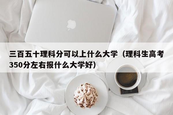 三百五十理科分可以上什么大学(理科生高考350分左右报什么大学好)