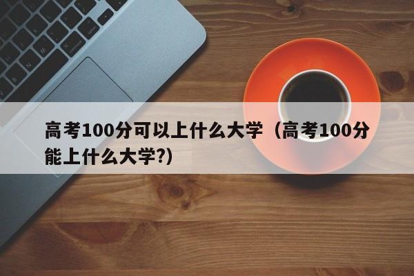 高考100分可以上什么大学(高考100分能上什么大学?)