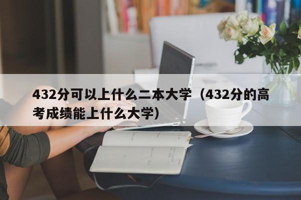 432分可以上什么二本大学(432分的高考成绩能上什么大学)