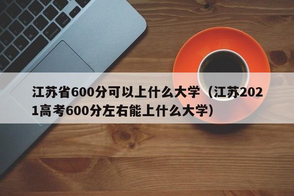 江苏省600分可以上什么大学(江苏2021高考600分左右能上什么大学)