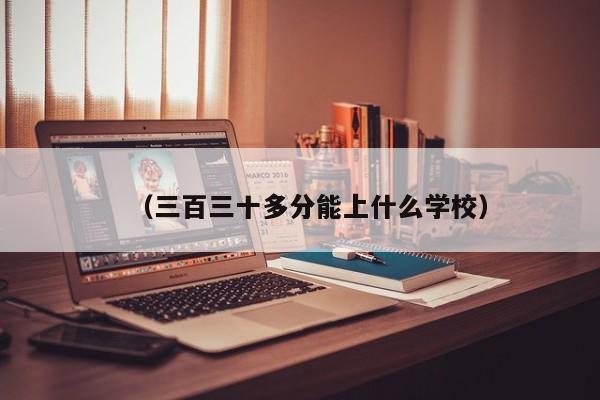 (三百三十多分能上什么学校)