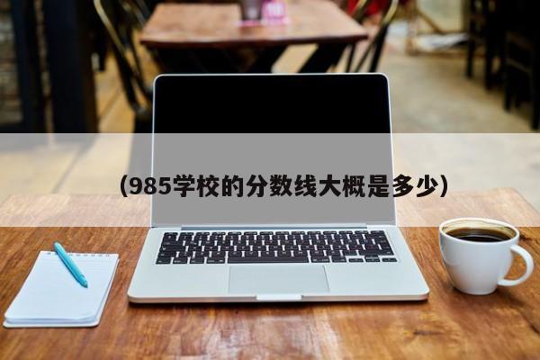 (985学校的分数线大概是多少)