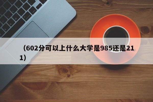 (602分可以上什么大学是985还是211)
