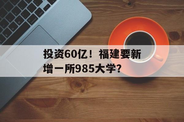 投资60亿！福建要新增一所985大学？