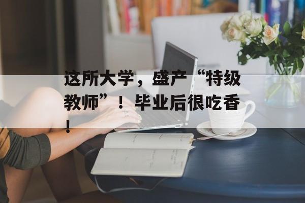 这所大学，盛产“特级教师”！毕业后很吃香！