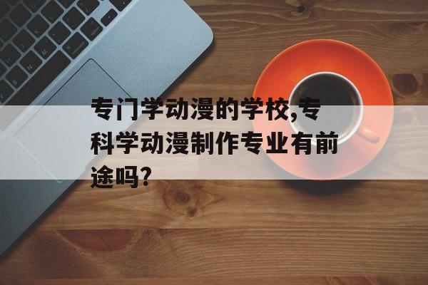 专门学动漫的学校,专科学动漫制作专业有前途吗?