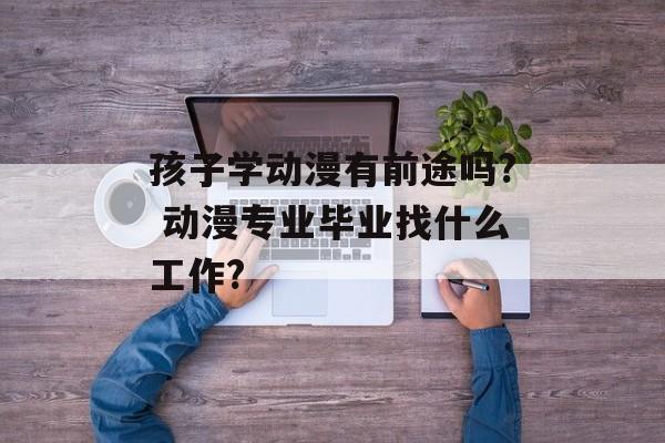 孩子学动漫有前途吗? 动漫专业毕业找什么工作?