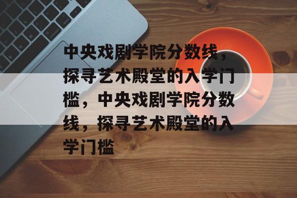 中央戏剧学院分数线,探寻艺术殿堂的入学门槛,中央戏剧学院分数线,探寻艺术殿堂的入学门槛 中央戏剧学院分数线,探寻艺术殿堂的入学门槛,中央戏剧学院分数线,探寻艺术殿堂的入学门槛