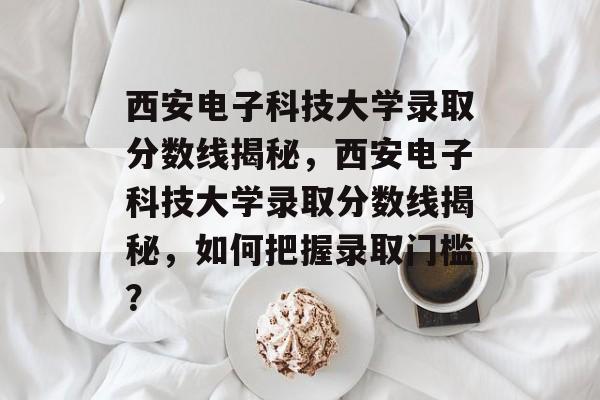 西安电子科技大学录取分数线揭秘，西安电子科技大学录取分数线揭秘，如何把握录取门槛？