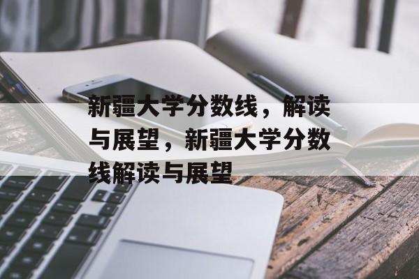 新疆大学分数线，解读与展望，新疆大学分数线解读与展望
