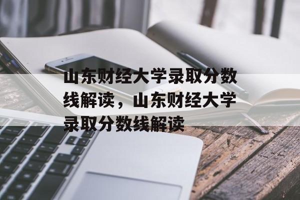 山东财经大学录取分数线解读，山东财经大学录取分数线解读