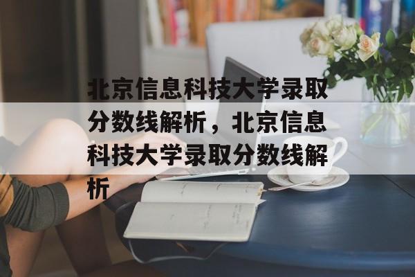 北京信息科技大学录取分数线解析,北京信息科技大学录取分数线解析 北京信息科技大学录取分数线解析,北京信息科技大学录取分数线解析