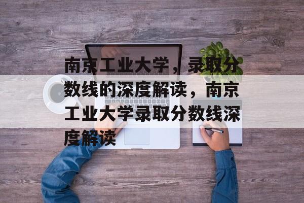 南京工业大学,录取分数线的深度解读,南京工业大学录取分数线深度解读 南京工业大学,录取分数线的深度解读,南京工业大学录取分数线深度解读