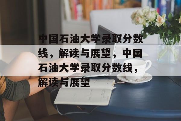 中国石油大学录取分数线,解读与展望,中国石油大学录取分数线,解读与展望 中国石油大学录取分数线,解读与展望,中国石油大学录取分数线,解读与展望