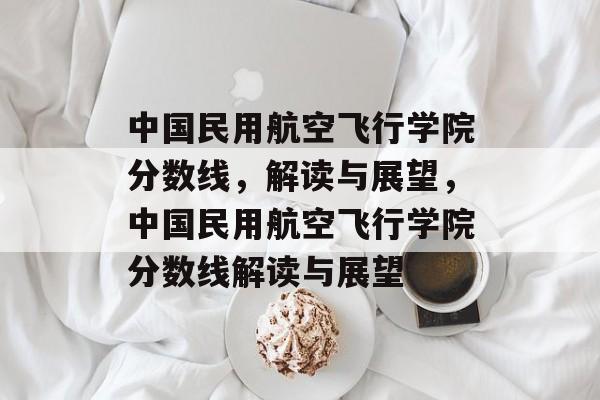 中国民用航空飞行学院分数线,解读与展望,中国民用航空飞行学院分数线解读与展望 中国民用航空飞行学院分数线,解读与展望,中国民用航空飞行学院分数线解读与展望
