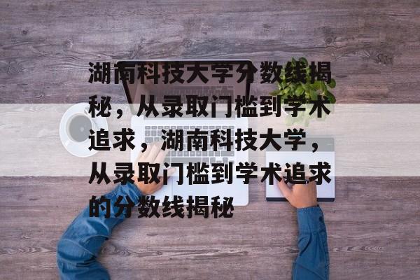 湖南科技大学分数线揭秘,从录取门槛到学术追求,湖南科技大学,从录取门槛到学术追求的分数线揭秘 湖南科技大学分数线揭秘,从录取门槛到学术追求,湖南科技大学,从录取门槛到学术追求的分数线揭秘