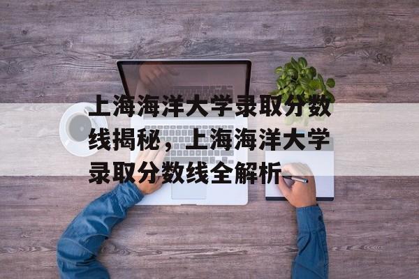 上海海洋大学录取分数线揭秘,上海海洋大学录取分数线全解析 上海海洋大学录取分数线揭秘,上海海洋大学录取分数线全解析