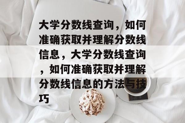 大学分数线查询,如何准确获取并理解分数线信息,大学分数线查询,如何准确获取并理解分数线信息的方法与技巧 大学分数线查询,如何准确获取并理解分数线信息,大学分数线查询,如何准确获取并理解分数线信息的方法与技巧