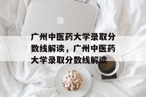 广州中医药大学录取分数线解读，广州中医药大学录取分数线解读