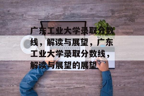 广东工业大学录取分数线，解读与展望，广东工业大学录取分数线，解读与展望的展望