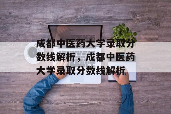 成都中医药大学录取分数线解析，成都中医药大学录取分数线解析