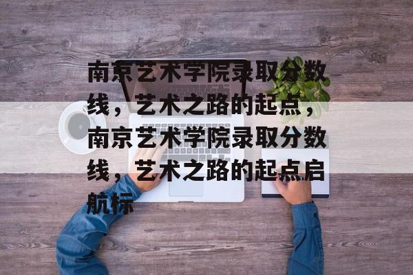 南京艺术学院录取分数线，艺术之路的起点，南京艺术学院录取分数线，艺术之路的起点启航标