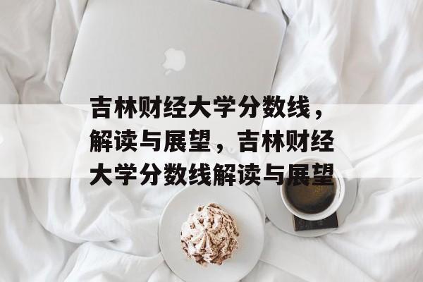 吉林财经大学分数线，解读与展望，吉林财经大学分数线解读与展望