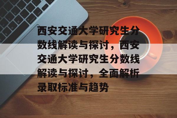 西安交通大学研究生分数线解读与探讨,西安交通大学研究生分数线解读与探讨,全面解析录取标准与趋势 西安交通大学研究生分数线解读与探讨,西安交通大学研究生分数线解读与探讨,全面解析录取标准与趋势