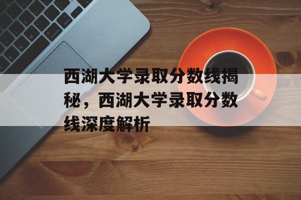 西湖大学录取分数线揭秘,西湖大学录取分数线深度解析 西湖大学录取分数线揭秘,西湖大学录取分数线深度解析