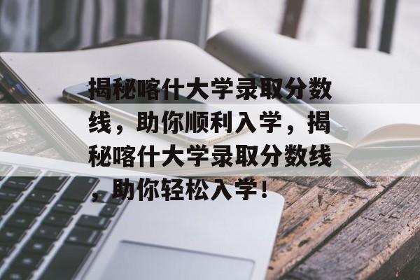 揭秘喀什大学录取分数线,助你顺利入学,揭秘喀什大学录取分数线,助你轻松入学! 揭秘喀什大学录取分数线,助你顺利入学,揭秘喀什大学录取分数线,助你轻松入学!