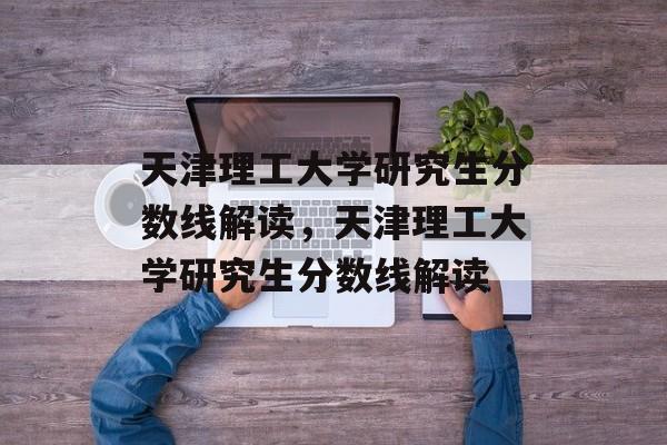 天津理工大学研究生分数线解读,天津理工大学研究生分数线解读 天津理工大学研究生分数线解读,天津理工大学研究生分数线解读
