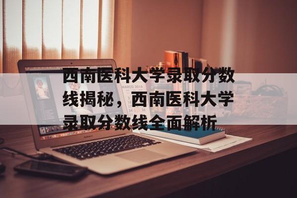 西南医科大学录取分数线揭秘,西南医科大学录取分数线全面解析 西南医科大学录取分数线揭秘,西南医科大学录取分数线全面解析
