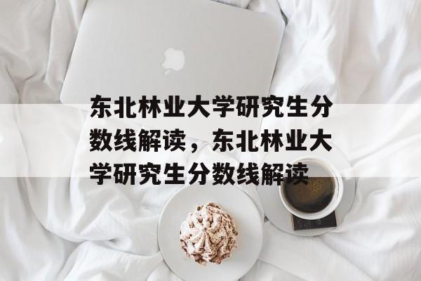 东北林业大学研究生分数线解读，东北林业大学研究生分数线解读