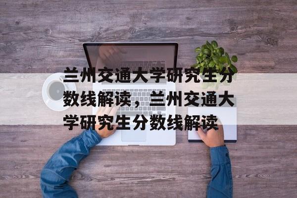 兰州交通大学研究生分数线解读，兰州交通大学研究生分数线解读