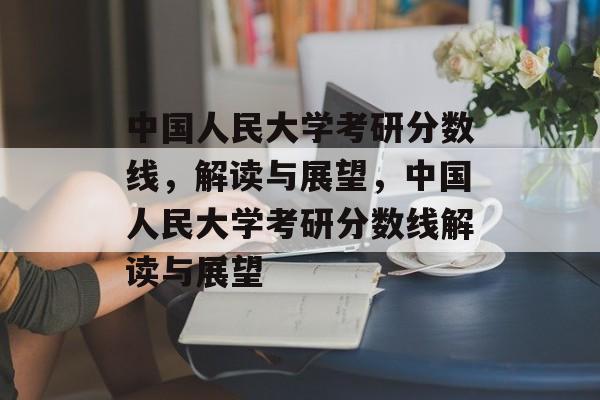 中国人民大学考研分数线,解读与展望,中国人民大学考研分数线解读与展望 中国人民大学考研分数线,解读与展望,中国人民大学考研分数线解读与展望