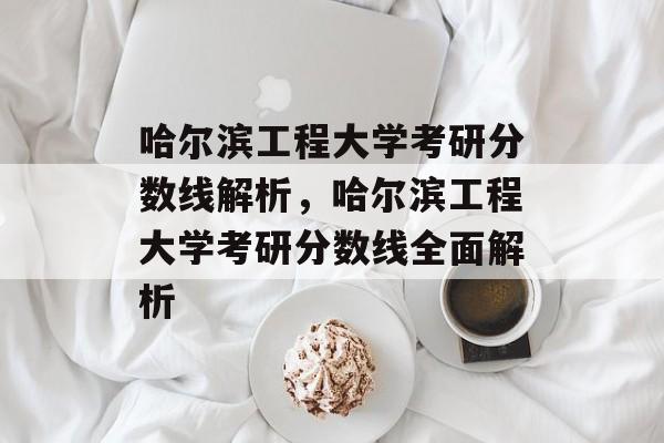 哈尔滨工程大学考研分数线解析,哈尔滨工程大学考研分数线全面解析 哈尔滨工程大学考研分数线解析,哈尔滨工程大学考研分数线全面解析