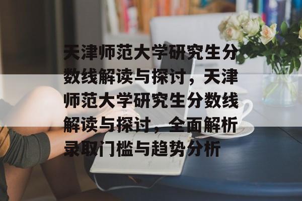 天津师范大学研究生分数线解读与探讨，天津师范大学研究生分数线解读与探讨，全面解析录取门槛与趋势分析