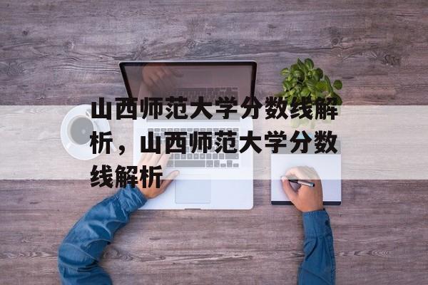 山西师范大学分数线解析,山西师范大学分数线解析 山西师范大学分数线解析,山西师范大学分数线解析