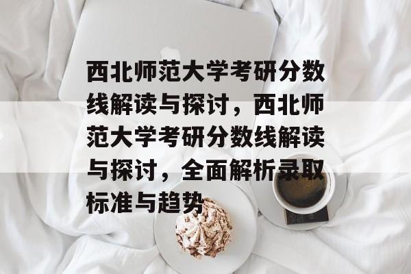 西北师范大学考研分数线解读与探讨，西北师范大学考研分数线解读与探讨，全面解析录取标准与趋势