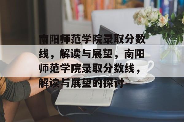 南阳师范学院录取分数线,解读与展望,南阳师范学院录取分数线,解读与展望的探讨 南阳师范学院录取分数线,解读与展望,南阳师范学院录取分数线,解读与展望的探讨