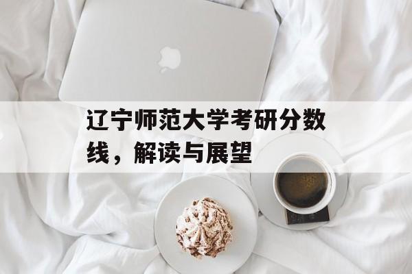 辽宁师范大学考研分数线，解读与展望