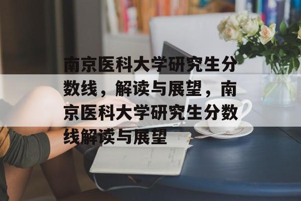 南京医科大学研究生分数线,解读与展望,南京医科大学研究生分数线解读与展望 南京医科大学研究生分数线,解读与展望,南京医科大学研究生分数线解读与展望