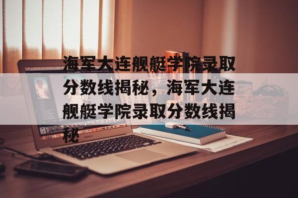 海军大连舰艇学院录取分数线揭秘，海军大连舰艇学院录取分数线揭秘