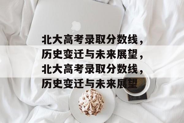 北大高考录取分数线，历史变迁与未来展望，北大高考录取分数线，历史变迁与未来展望