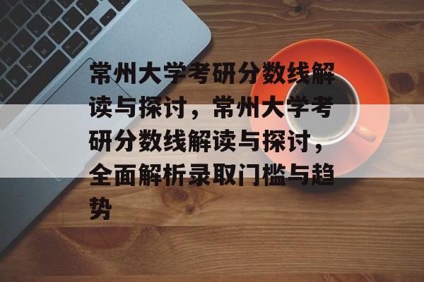 常州大学考研分数线解读与探讨，常州大学考研分数线解读与探讨，全面解析录取门槛与趋势